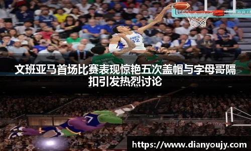文班亚马首场比赛表现惊艳五次盖帽与字母哥隔扣引发热烈讨论