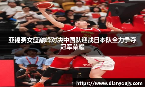 亚锦赛女篮巅峰对决中国队迎战日本队全力争夺冠军荣耀